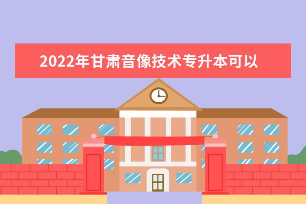 2022年甘肃音像技术专升本可以报考院校及专业有哪些？