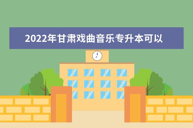 2022年甘肃戏曲音乐专升本可以报考院校及专业有哪些?