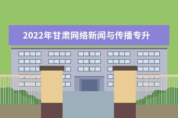 2022年甘肃网络新闻与传播专升本可以报考院校及专业有哪些?