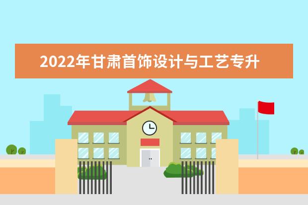2022年甘肃首饰设计与工艺专升本可以报考院校及专业有哪些?