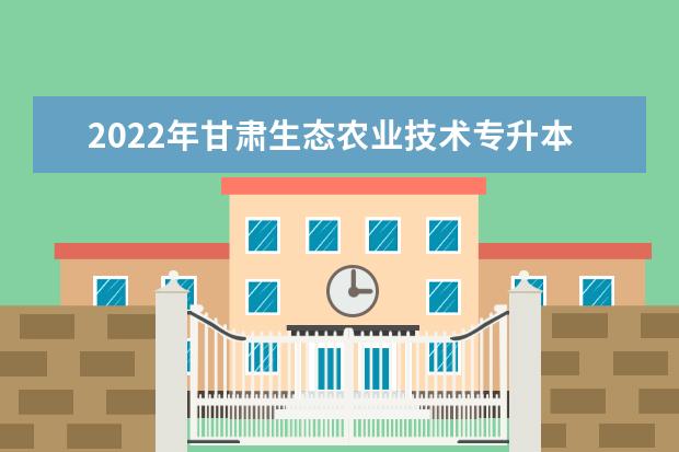 2022年甘肃生态农业技术专升本可以报考院校及专业有哪些？