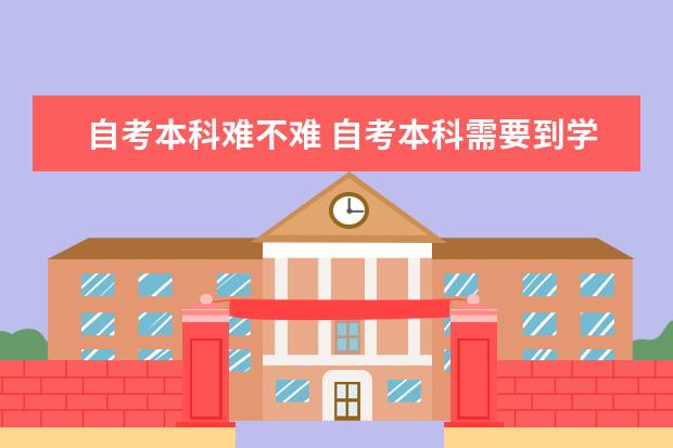 自考本科难不难 自考本科需要到学校报到吗
