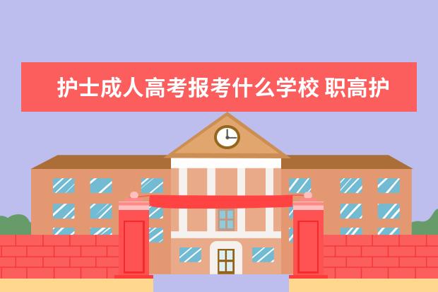 护士成人高考报考什么学校 职高护理专业可以考哪些大学?