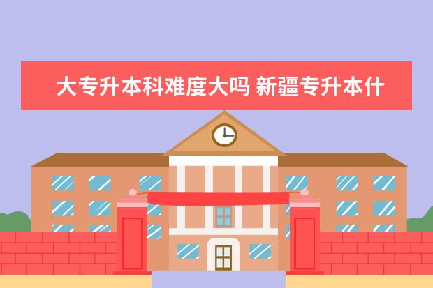 大专升本科难度大吗 新疆专升本什么时间报名