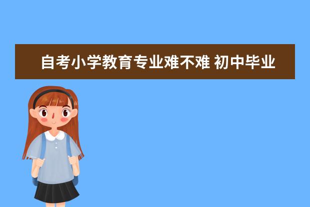 自考小学教育专业难不难 初中毕业自考大专的流程,可以选什么专业