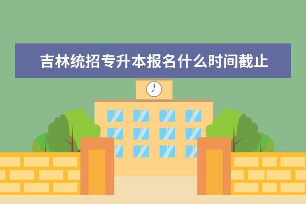 吉林统招专升本报名什么时间截止 福建省普通高校专升本考试何时举行