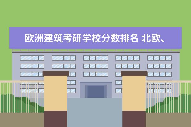 欧洲建筑考研学校分数排名 北欧、荷兰等欧洲国家留学&考研?求解惑!不胜感激~~~...