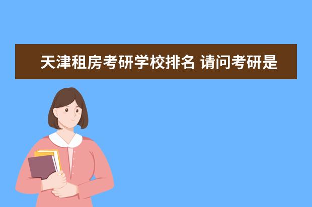 天津租房考研学校排名 请问考研是在家复习好呢还是在所报考的学校附近租房...