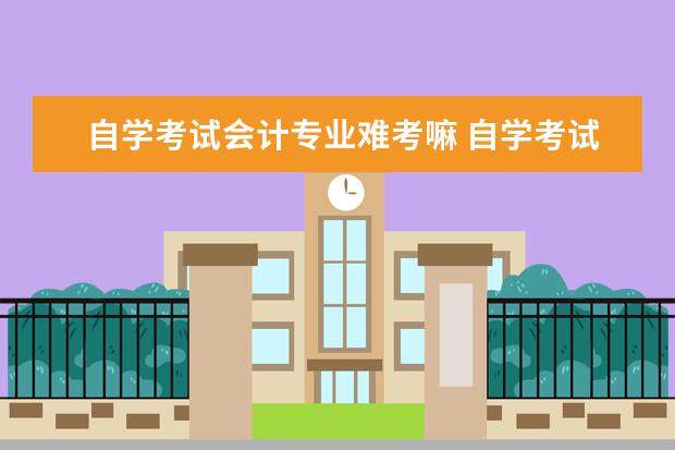 自学考试会计专业难考嘛 自学考试会计专业好考吗?