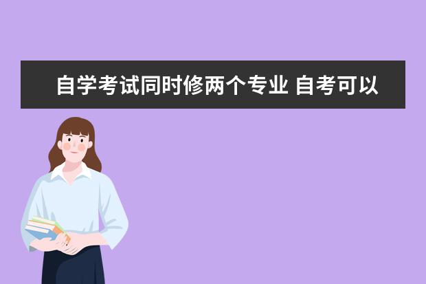 自学考试同时修两个专业 自考可以同时报考两个或多个专业吗?自考热门问题答...