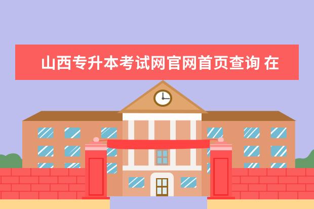 山西专升本考试网官网首页查询 在山西招生考试网怎么查专升本分数