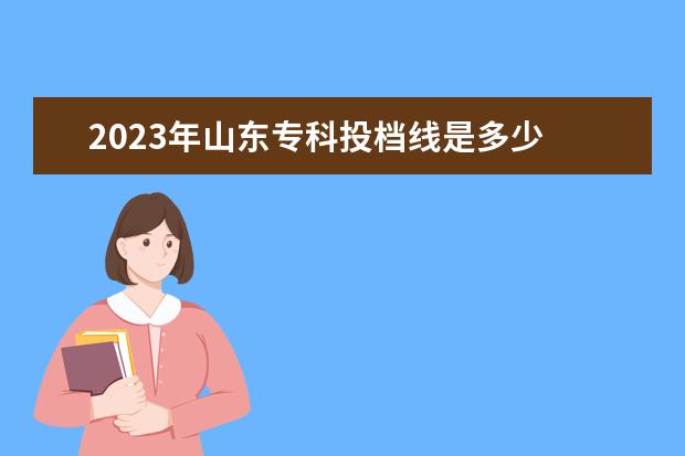 2023年山东专科投档线是多少 2023年山东专升本各专业录取分数线?