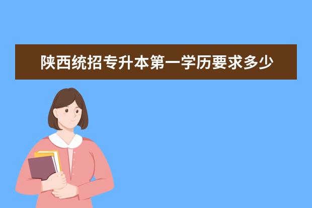 陕西统招专升本第一学历要求多少 2022年陕西省还有多少专升本名额?