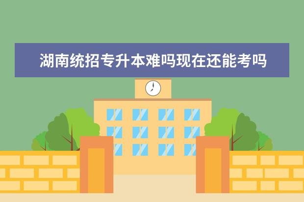 湖南统招专升本难吗现在还能考吗 统招专升本难不难?