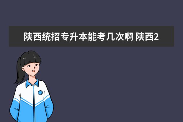 陕西统招专升本能考几次啊 陕西2023年专升本政策统招,2022年陕西专升本招生政...