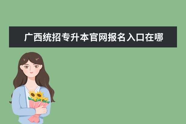 广西统招专升本官网报名入口在哪 广西2023年专升本自己怎么报名?