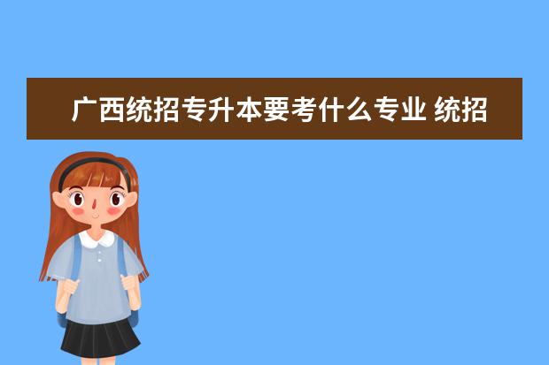 广西统招专升本要考什么专业 统招专升本一般需要考些什么科目?
