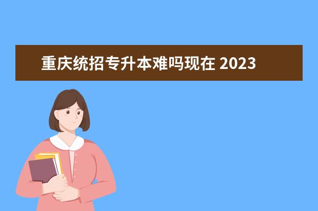 重庆统招专升本难吗现在 2023重庆统招专升本要多少分能过?