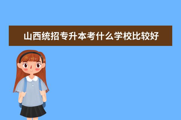 山西统招专升本考什么学校比较好 给山西专升本考生的一些建议?