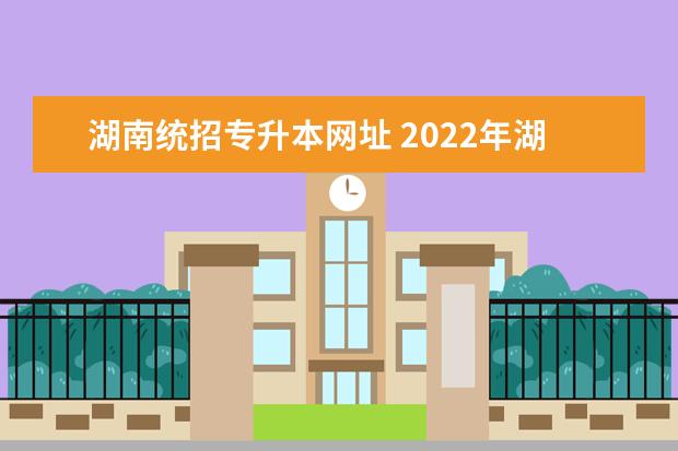 湖南统招专升本网址 2022年湖南统招专升本考试报名流程指南?