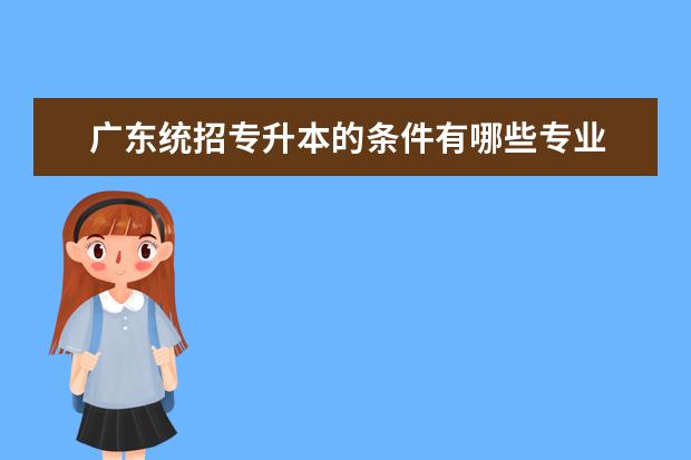 广东统招专升本的条件有哪些专业 请问统招专升本选专业有限制吗?