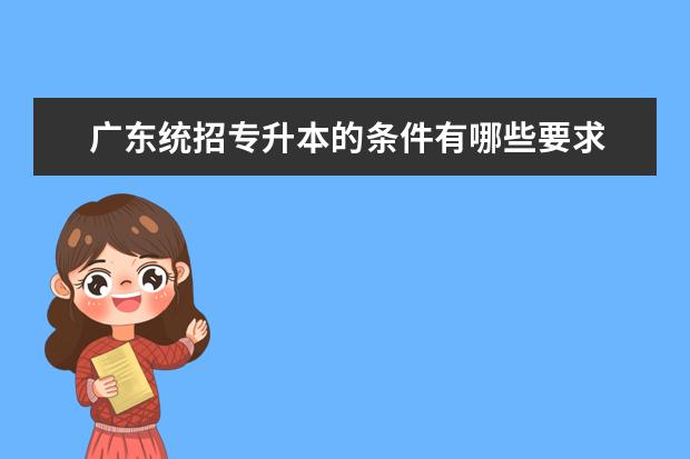 广东统招专升本的条件有哪些要求 统招专升本报考需要什么条件