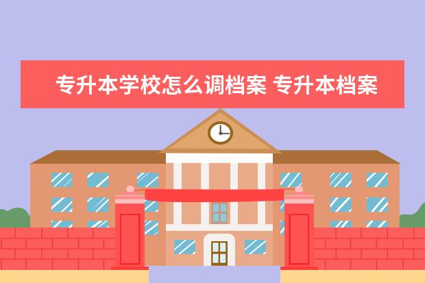 专升本学校怎么调档案 专升本档案应该怎么转递?