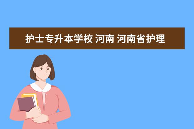 护士专升本学校 河南 河南省护理专业的学校有哪些学校好?