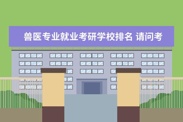 兽医专业就业考研学校排名 请问考研 兽医专业哪个学校比较好