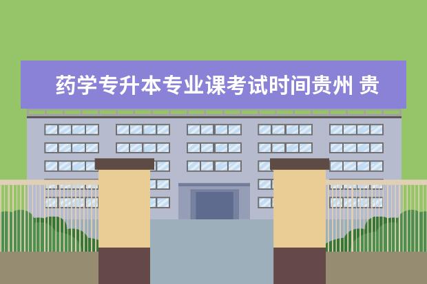 药学专升本专业课考试时间贵州 贵州药学专升本可以报考哪些学校