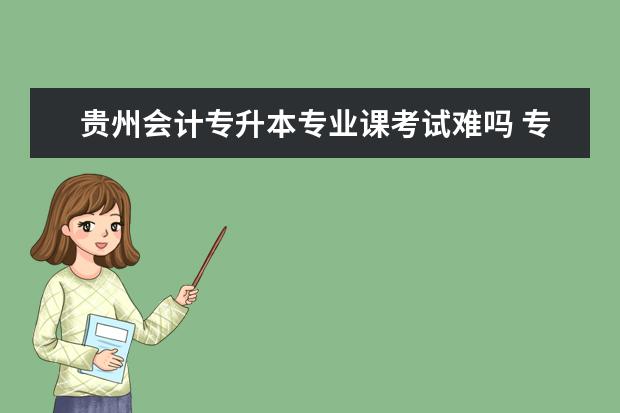 贵州会计专升本专业课考试难吗 专升本会计专业难考吗?