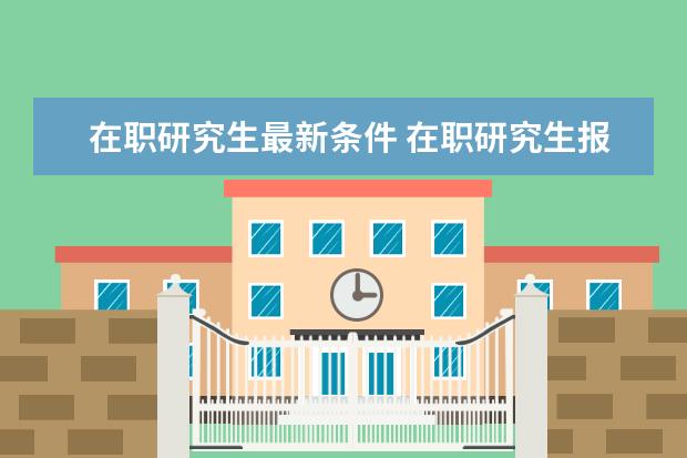 在职研究生最新条件 在职研究生报名条件有哪些?