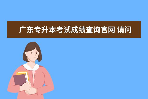广东专升本考试成绩查询官网 请问广东自考怎么查成绩?