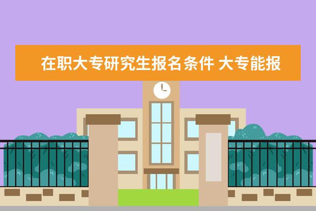 在职大专研究生报名条件 大专能报考在职研究生吗?