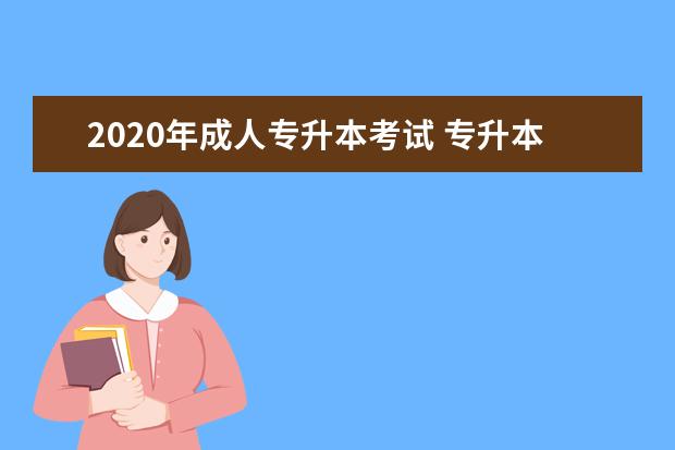 2020年成人专升本考试 专升本考试考什么(专升本成人高考都需要考什么?如何...