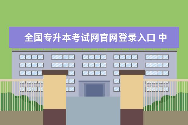 全国专升本考试网官网登录入口 中国教育考试网官网报名入口?学历提升报名入口官网?...