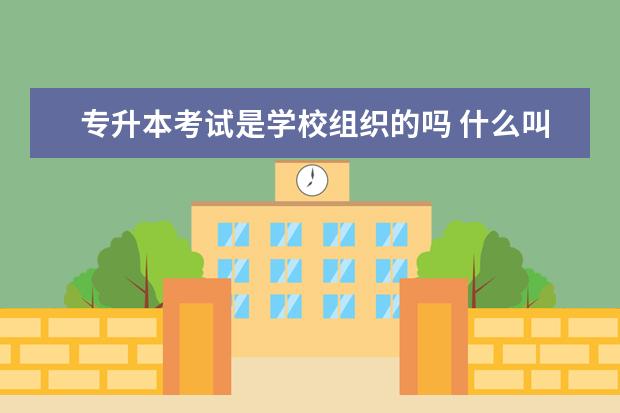 专升本考试是学校组织的吗 什么叫做专升本?如何专升本?专升本是学校组织吗? - ...