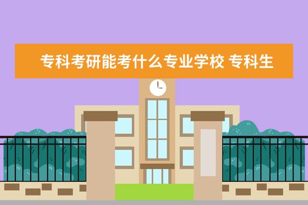 专科考研能考什么专业学校 专科生考研可以考哪些学校啊?