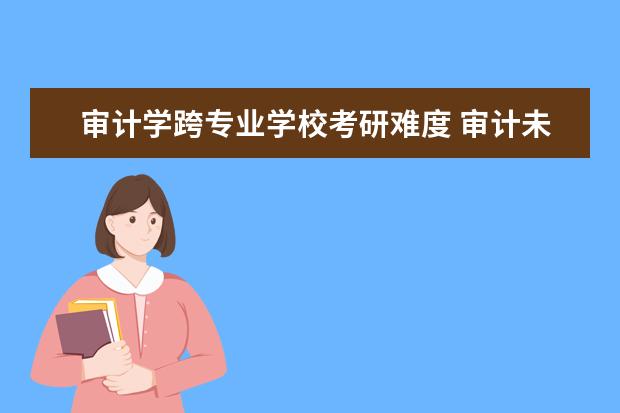 审计学跨专业学校考研难度 审计未来就业前景如何?有必要考研吗?