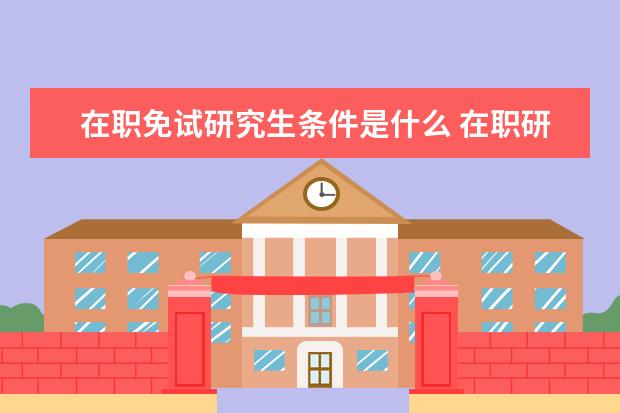 在职免试研究生条件是什么 在职研究生免试入学条件是什么?