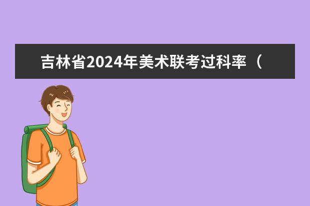 吉林省2024年美术联考过科率（2024年艺考最新政策）