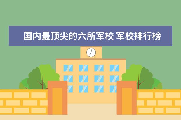 国内最顶尖的六所军校 军校排行榜 全国2023