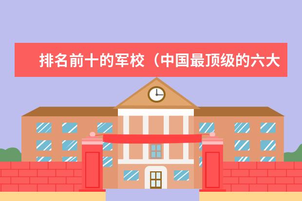 排名前十的军校(中国最顶级的六大军校)
