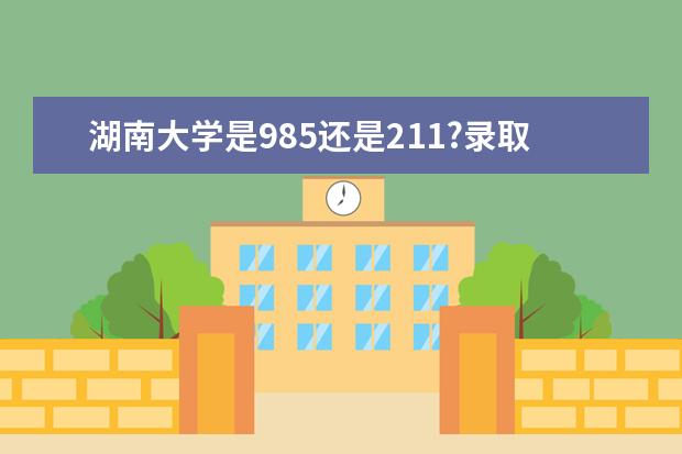 湖南大学是985还是211?录取分数线是多少