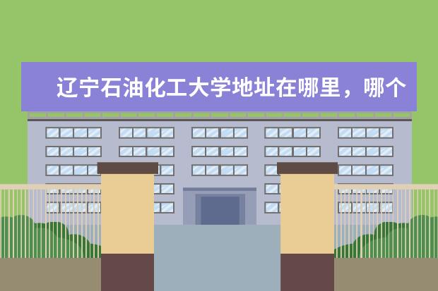 辽宁石油化工大学地址在哪里，哪个城市，哪个区？