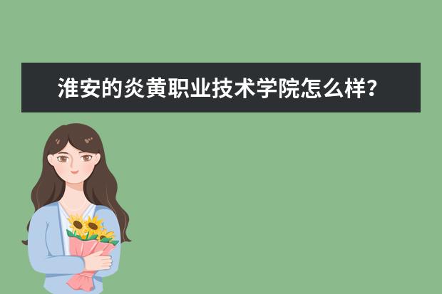 淮安的炎黄职业技术学院怎么样？