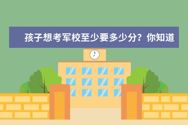 孩子想考军校至少要多少分?你知道吗?