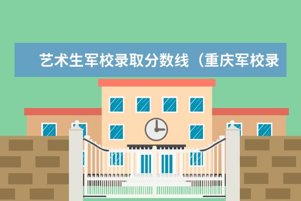 艺术生军校录取分数线(重庆军校录取分数线)