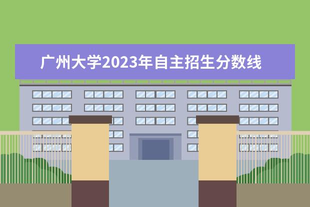 广州大学2023年自主招生分数线是多少？