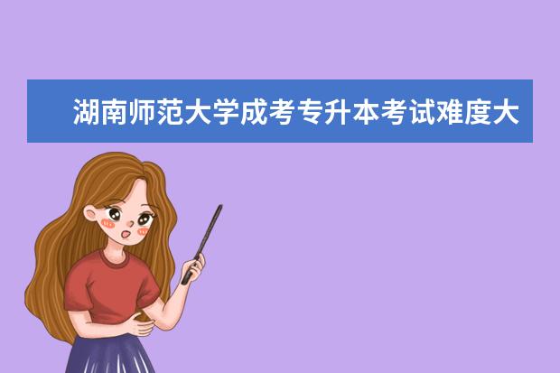 湖南师范大学成考专升本考试难度大吗?
